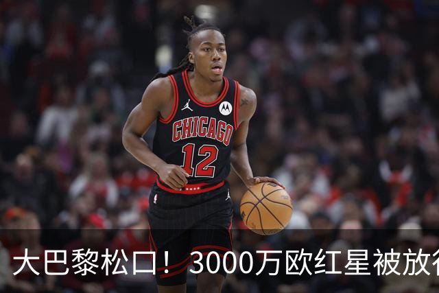 大巴黎松口！3000万欧红星被放行 维拉该不该接盘？